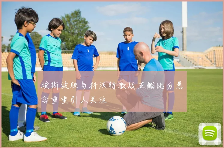 埃斯波联与科沃特激战正酣比分悬念重重引人关注