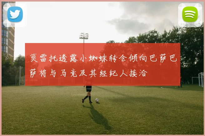 莫雷托透露小蜘蛛转会倾向巴萨巴萨将与马竞及其经纪人接洽