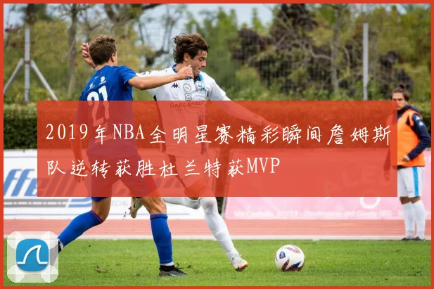 2019年NBA全明星赛精彩瞬间詹姆斯队逆转获胜杜兰特获MVP