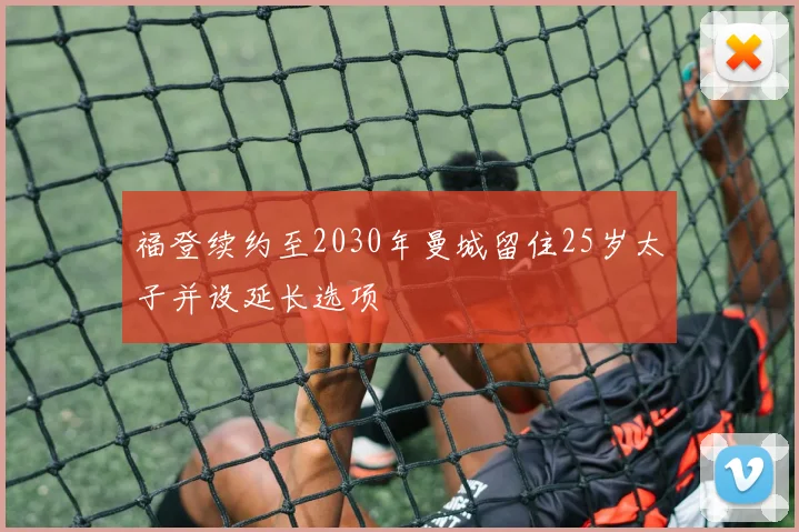 福登续约至2030年曼城留住25岁太子并设延长选项
